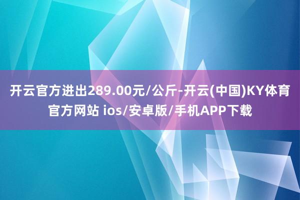 开云官方进出289.00元/公斤-开云(中国)KY体育官方网站 ios/安卓版/手机APP下载