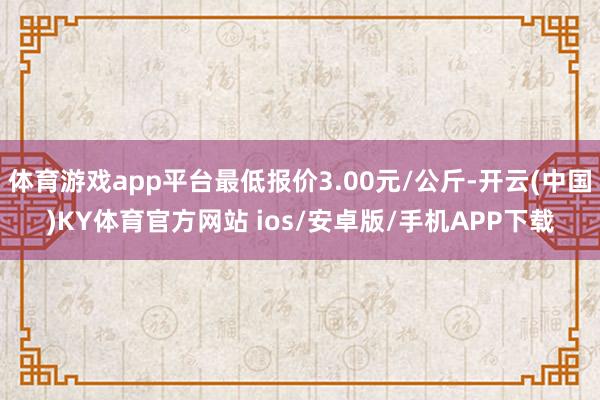 体育游戏app平台最低报价3.00元/公斤-开云(中国)KY体育官方网站 ios/安卓版/手机APP下载