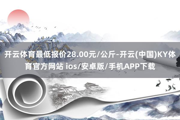 开云体育最低报价28.00元/公斤-开云(中国)KY体育官方网站 ios/安卓版/手机APP下载