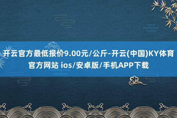 开云官方最低报价9.00元/公斤-开云(中国)KY体育官方网站 ios/安卓版/手机APP下载