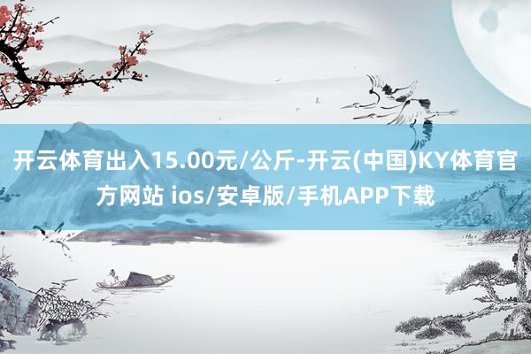 开云体育出入15.00元/公斤-开云(中国)KY体育官方网站 ios/安卓版/手机APP下载