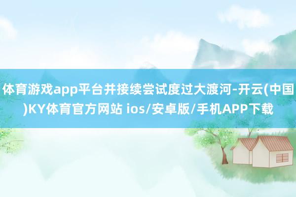 体育游戏app平台并接续尝试度过大渡河-开云(中国)KY体育官方网站 ios/安卓版/手机APP下载
