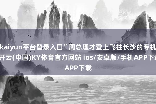 kaiyun平台登录入口”周总理才登上飞往长沙的专机-开云(中国)KY体育官方网站 ios/安卓版/手机APP下载