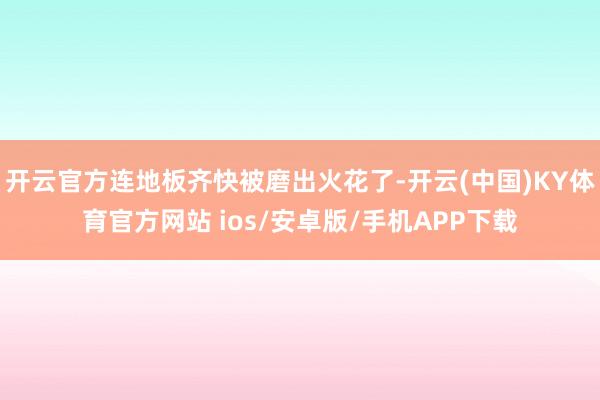 开云官方连地板齐快被磨出火花了-开云(中国)KY体育官方网站 ios/安卓版/手机APP下载
