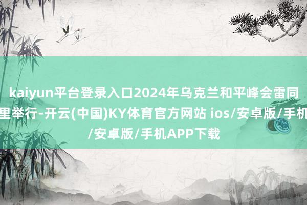 kaiyun平台登录入口2024年乌克兰和平峰会雷同采用在这里举行-开云(中国)KY体育官方网站 ios/安卓版/手机APP下载