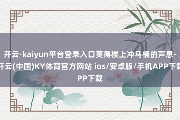 开云·kaiyun平台登录入口莫得楼上冲马桶的声息-开云(中国)KY体育官方网站 ios/安卓版/手机APP下载
