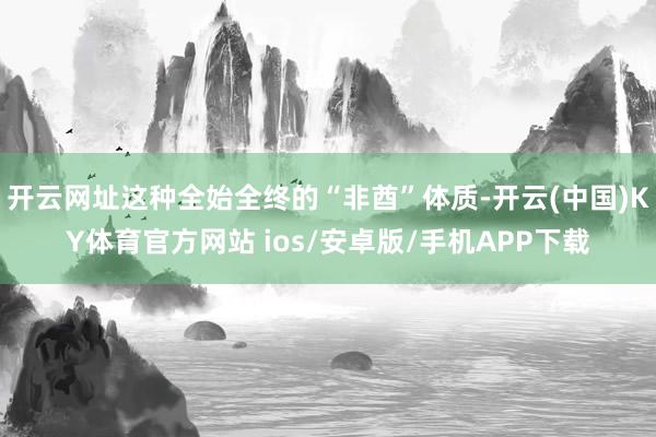 开云网址这种全始全终的“非酋”体质-开云(中国)KY体育官方网站 ios/安卓版/手机APP下载