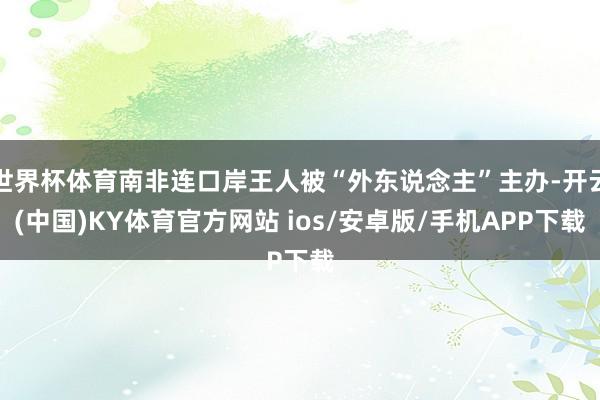 世界杯体育南非连口岸王人被“外东说念主”主办-开云(中国)KY体育官方网站 ios/安卓版/手机APP下载