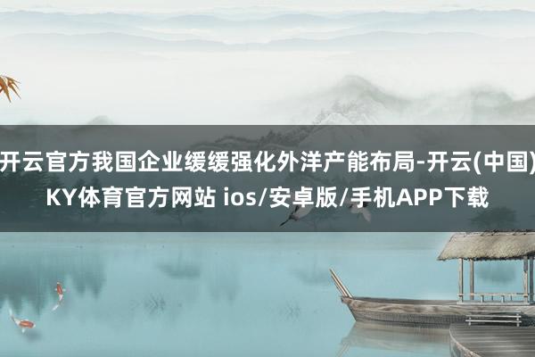 开云官方我国企业缓缓强化外洋产能布局-开云(中国)KY体育官方网站 ios/安卓版/手机APP下载