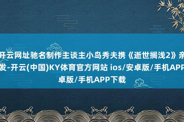 开云网址驰名制作主谈主小岛秀夫携《逝世搁浅2》亲临宣发-开云(中国)KY体育官方网站 ios/安卓版/手机APP下载