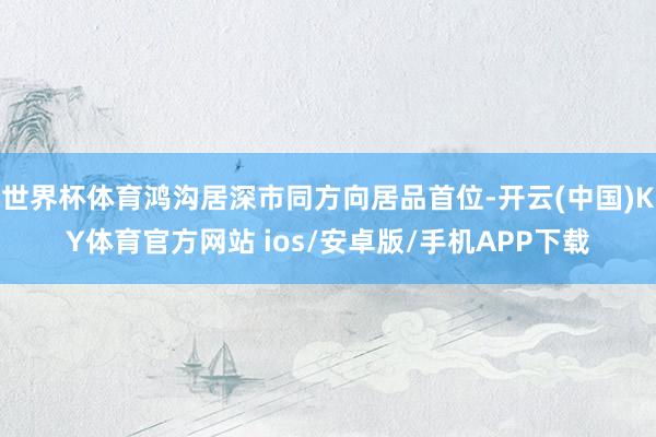 世界杯体育鸿沟居深市同方向居品首位-开云(中国)KY体育官方网站 ios/安卓版/手机APP下载