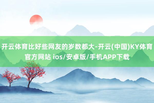 开云体育比好些网友的岁数都大-开云(中国)KY体育官方网站 ios/安卓版/手机APP下载