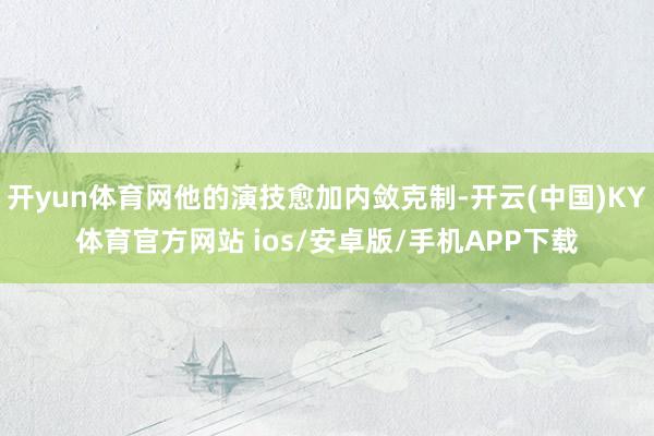 开yun体育网他的演技愈加内敛克制-开云(中国)KY体育官方网站 ios/安卓版/手机APP下载