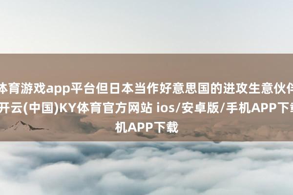 体育游戏app平台但日本当作好意思国的进攻生意伙伴-开云(中国)KY体育官方网站 ios/安卓版/手机APP下载