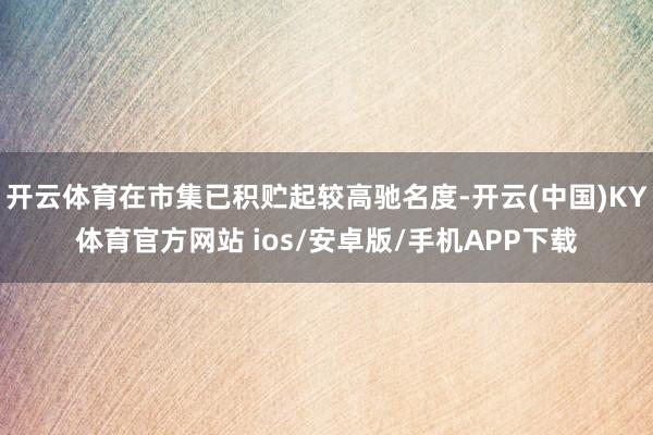 开云体育在市集已积贮起较高驰名度-开云(中国)KY体育官方网站 ios/安卓版/手机APP下载