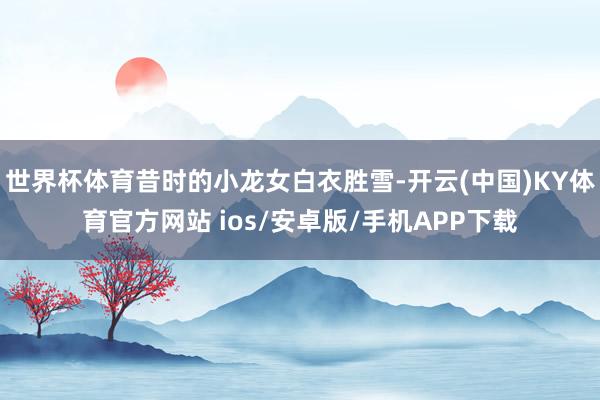 世界杯体育昔时的小龙女白衣胜雪-开云(中国)KY体育官方网站 ios/安卓版/手机APP下载