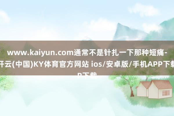 www.kaiyun.com通常不是针扎一下那种短痛-开云(中国)KY体育官方网站 ios/安卓版/手机APP下载