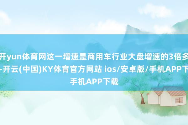 开yun体育网这一增速是商用车行业大盘增速的3倍多余-开云(中国)KY体育官方网站 ios/安卓版/手机APP下载