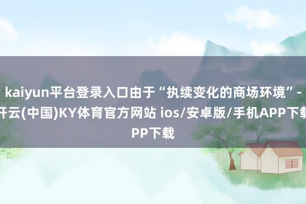 kaiyun平台登录入口由于“执续变化的商场环境”-开云(中国)KY体育官方网站 ios/安卓版/手机APP下载