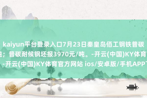 kaiyun平台登录入口7月23日秦皇岛佰工钢铁普碳耐蚀钢坯报3670元/吨；普碳耐候钢坯报3970元/吨。-开云(中国)KY体育官方网站 ios/安卓版/手机APP下载
