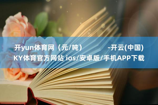 开yun体育网（元/吨）            -开云(中国)KY体育官方网站 ios/安卓版/手机APP下载