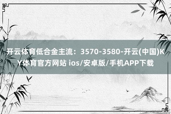 开云体育低合金主流：3570-3580-开云(中国)KY体育官方网站 ios/安卓版/手机APP下载