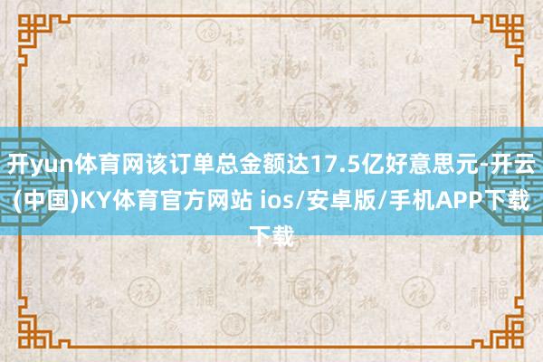 开yun体育网该订单总金额达17.5亿好意思元-开云(中国)KY体育官方网站 ios/安卓版/手机APP下载
