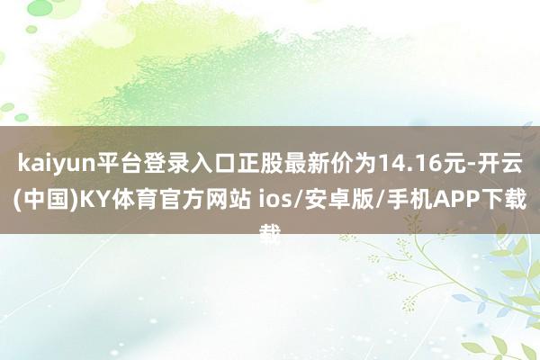 kaiyun平台登录入口正股最新价为14.16元-开云(中国)KY体育官方网站 ios/安卓版/手机APP下载