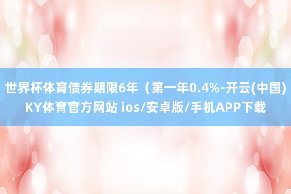 世界杯体育债券期限6年(第一年0.4%-开云(中国)KY体育官方网站 ios/安卓版/手机APP下载