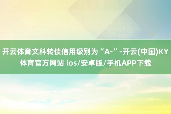 开云体育文科转债信用级别为“A-”-开云(中国)KY体育官方网站 ios/安卓版/手机APP下载