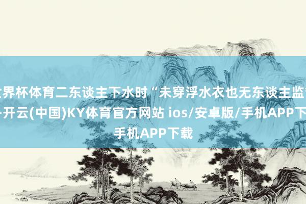 世界杯体育二东谈主下水时“未穿浮水衣也无东谈主监管”-开云(中国)KY体育官方网站 ios/安卓版/手机APP下载