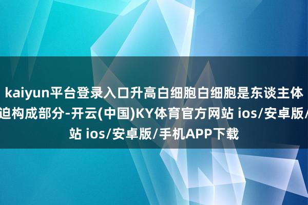kaiyun平台登录入口升高白细胞白细胞是东谈主体免疫系统的紧迫构成部分-开云(中国)KY体育官方网站 ios/安卓版/手机APP下载