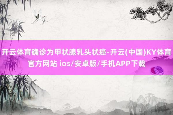 开云体育确诊为甲状腺乳头状癌-开云(中国)KY体育官方网站 ios/安卓版/手机APP下载