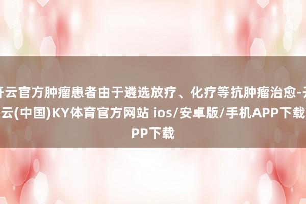 开云官方肿瘤患者由于遴选放疗、化疗等抗肿瘤治愈-开云(中国)KY体育官方网站 ios/安卓版/手机APP下载