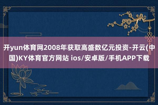 开yun体育网2008年获取高盛数亿元投资-开云(中国)KY体育官方网站 ios/安卓版/手机APP下载