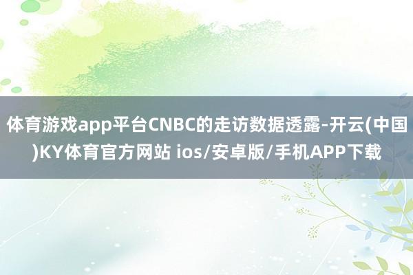 体育游戏app平台CNBC的走访数据透露-开云(中国)KY体育官方网站 ios/安卓版/手机APP下载