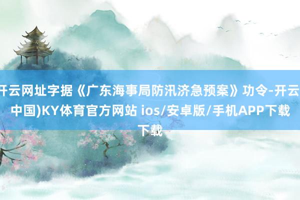 开云网址字据《广东海事局防汛济急预案》功令-开云(中国)KY体育官方网站 ios/安卓版/手机APP下载