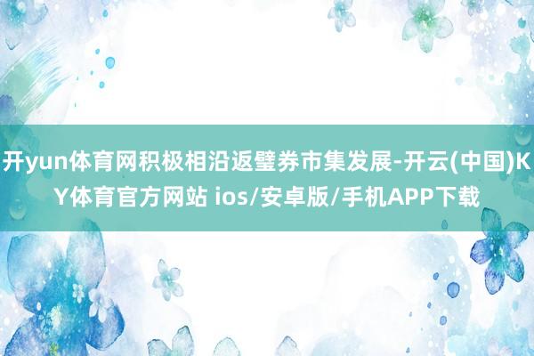 开yun体育网积极相沿返璧券市集发展-开云(中国)KY体育官方网站 ios/安卓版/手机APP下载