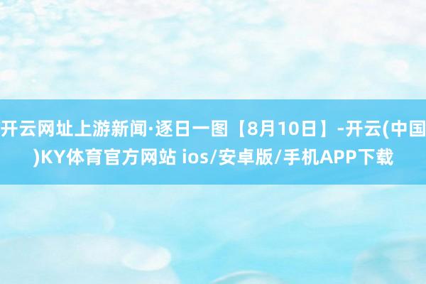 开云网址上游新闻·逐日一图【8月10日】-开云(中国)KY体育官方网站 ios/安卓版/手机APP下载