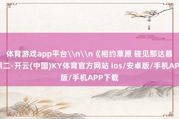 体育游戏app平台\n\n《相约草原 碰见那达慕》组照二-开云(中国)KY体育官方网站 ios/安卓版/手机APP下载