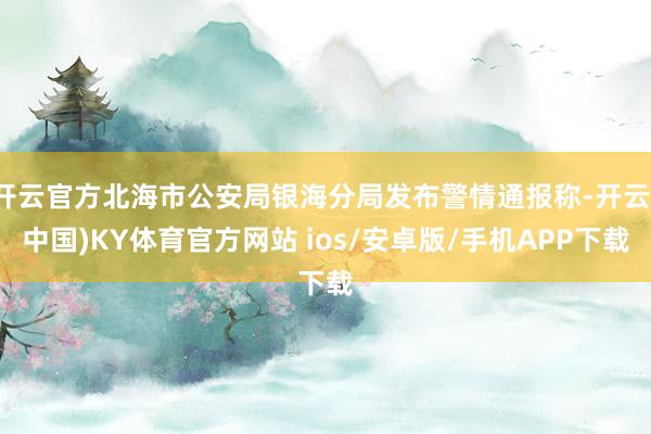 开云官方北海市公安局银海分局发布警情通报称-开云(中国)KY体育官方网站 ios/安卓版/手机APP下载