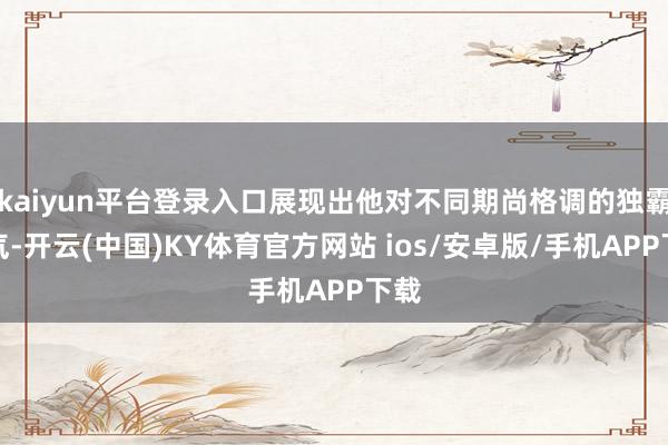 kaiyun平台登录入口展现出他对不同期尚格调的独霸才气-开云(中国)KY体育官方网站 ios/安卓版/手机APP下载