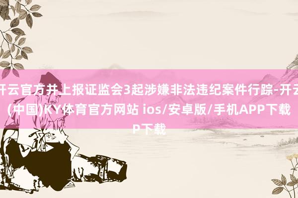 开云官方并上报证监会3起涉嫌非法违纪案件行踪-开云(中国)KY体育官方网站 ios/安卓版/手机APP下载