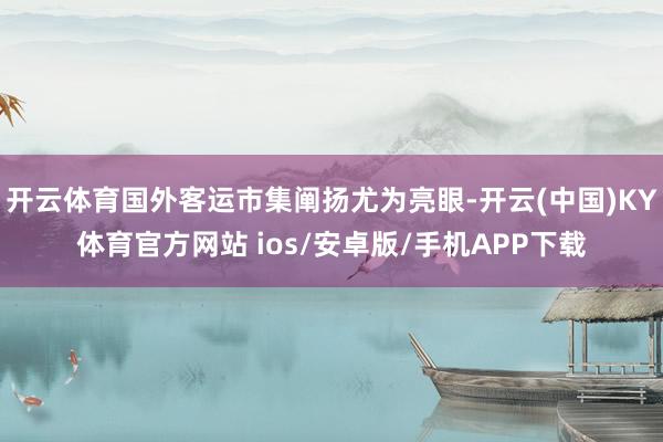 开云体育国外客运市集阐扬尤为亮眼-开云(中国)KY体育官方网站 ios/安卓版/手机APP下载
