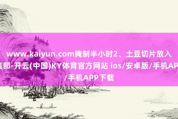 www.kaiyun.com腌制半小时2、土豆切片放入盘子底部-开云(中国)KY体育官方网站 ios/安卓版/手机APP下载