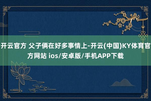 开云官方 父子俩在好多事情上-开云(中国)KY体育官方网站 ios/安卓版/手机APP下载