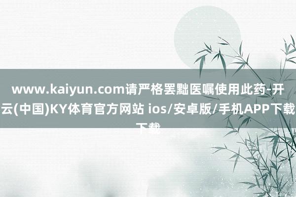 www.kaiyun.com请严格罢黜医嘱使用此药-开云(中国)KY体育官方网站 ios/安卓版/手机APP下载