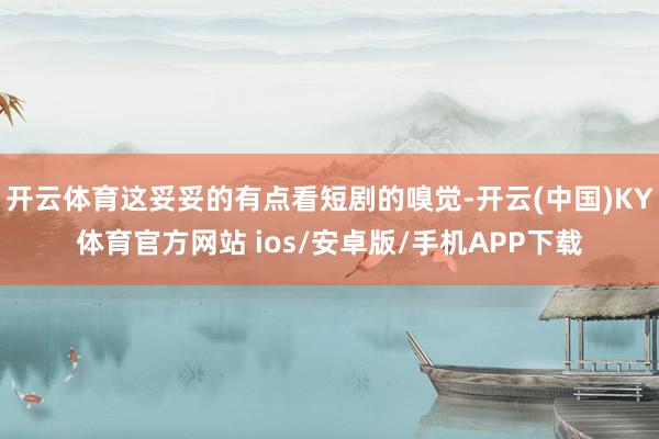 开云体育这妥妥的有点看短剧的嗅觉-开云(中国)KY体育官方网站 ios/安卓版/手机APP下载