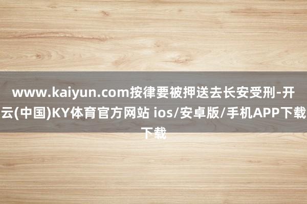 www.kaiyun.com按律要被押送去长安受刑-开云(中国)KY体育官方网站 ios/安卓版/手机APP下载