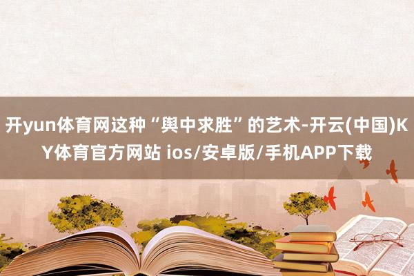 开yun体育网这种“舆中求胜”的艺术-开云(中国)KY体育官方网站 ios/安卓版/手机APP下载